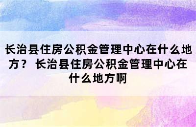 长治县住房公积金管理中心在什么地方？ 长治县住房公积金管理中心在什么地方啊